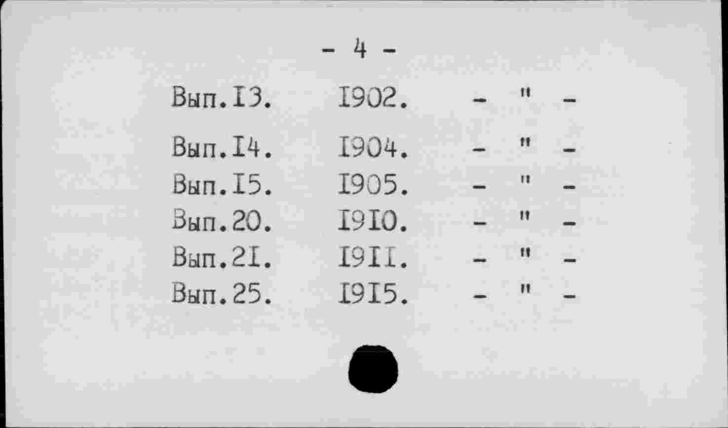 ﻿Вып. ІЗ.
Вып.14.
Вып.15.
Вып.20.
Вып.21.
Вып.25.
- 4 -
1902.	-	"
1904.	-	”
1905.	-	"
1910.	-	"
1911.	-	"
1915.	-	"